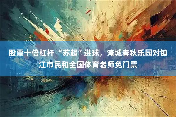 股票十倍杠杆 “苏超”进球，淹城春秋乐园对镇江市民和全国体育老师免门票
