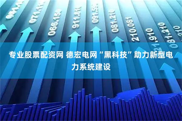 专业股票配资网 德宏电网“黑科技”助力新型电力系统建设
