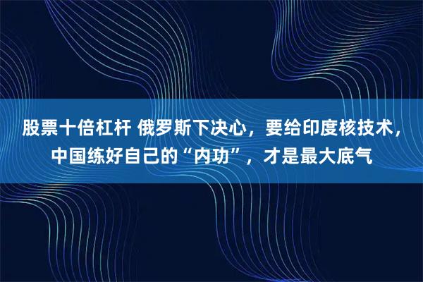 股票十倍杠杆 俄罗斯下决心，要给印度核技术，中国练好自己的“内功”，才是最大底气