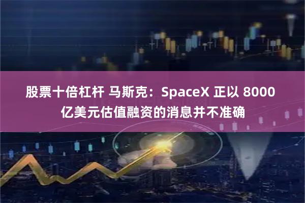 股票十倍杠杆 马斯克:SpaceX 正以 8000 亿美元估值融资的消息并不准确