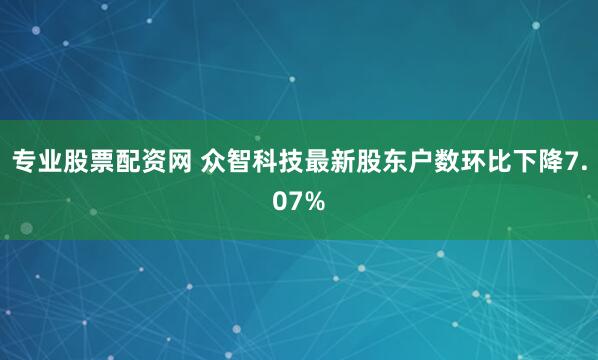专业股票配资网 众智科技最新股东户数环比下降7.07%