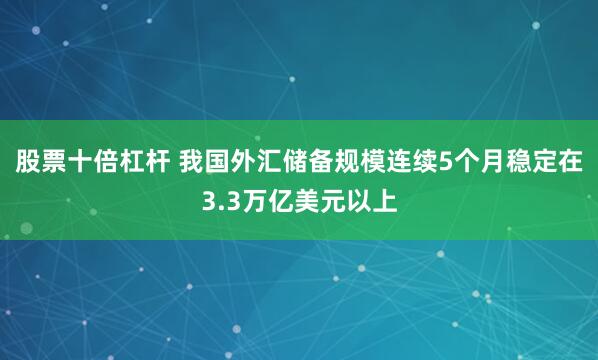 股票十倍杠杆 我国外汇储备规模连续5个月稳定在3.3万亿美元以上