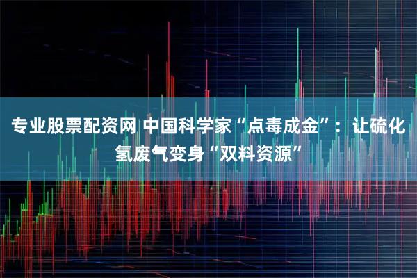 专业股票配资网 中国科学家“点毒成金”：让硫化氢废气变身“双料资源”