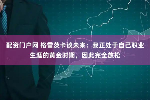 配资门户网 格雷茨卡谈未来：我正处于自己职业生涯的黄金时期，因此完全放松