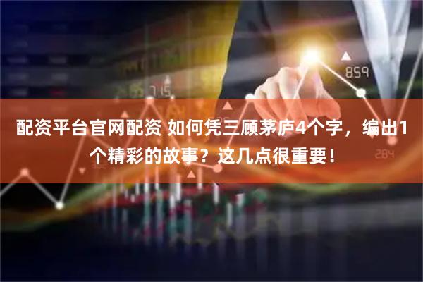 配资平台官网配资 如何凭三顾茅庐4个字，编出1个精彩的故事？这几点很重要！