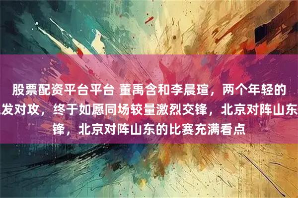 股票配资平台平台 董禹含和李晨瑄，两个年轻的大力水手隔网跳发对攻，终于如愿同场较量激烈交锋，北京对阵山东的比赛充满看点