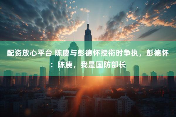 配资放心平台 陈赓与彭德怀授衔时争执，彭德怀：陈赓，我是国防部长