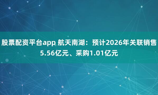 股票配资平台app 航天南湖：预计2026年关联销售5.56亿元、采购1.01亿元