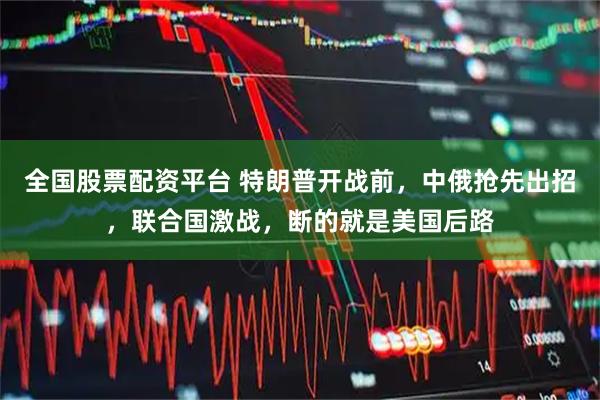 全国股票配资平台 特朗普开战前，中俄抢先出招，联合国激战，断的就是美国后路