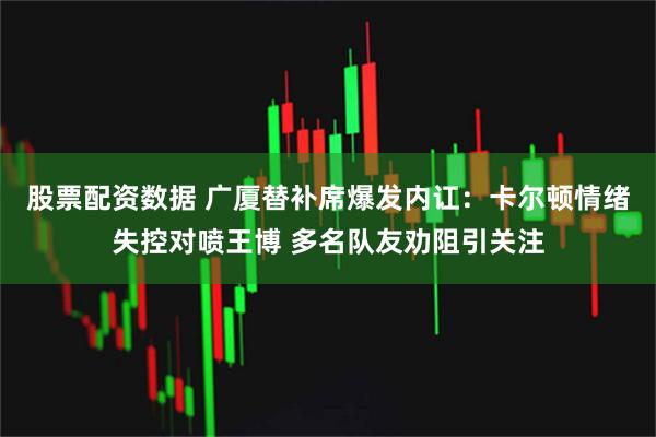 股票配资数据 广厦替补席爆发内讧：卡尔顿情绪失控对喷王博 多名队友劝阻引关注