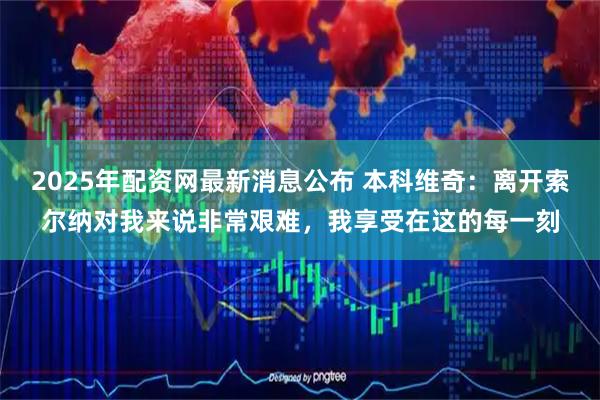 2025年配资网最新消息公布 本科维奇：离开索尔纳对我来说非常艰难，我享受在这的每一刻