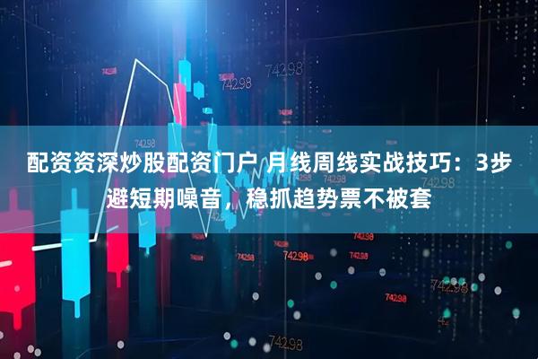 配资资深炒股配资门户 月线周线实战技巧：3步避短期噪音，稳抓趋势票不被套