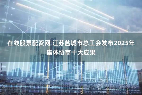 在线股票配资网 江苏盐城市总工会发布2025年集体协商十大成果
