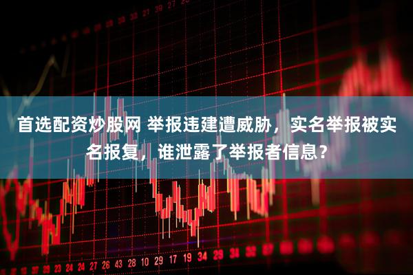首选配资炒股网 举报违建遭威胁，实名举报被实名报复，谁泄露了举报者信息？