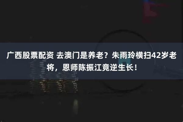 广西股票配资 去澳门是养老？朱雨玲横扫42岁老将，恩师陈振江竟逆生长！