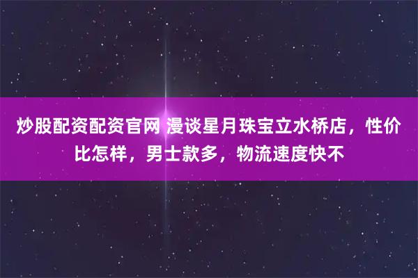 炒股配资配资官网 漫谈星月珠宝立水桥店，性价比怎样，男士款多，物流速度快不