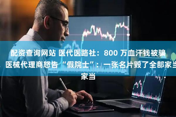 配资查询网站 医代医路社:800 万血汗钱被骗!医械代理商怒告 “假院士”:一张名片毁了全部家当