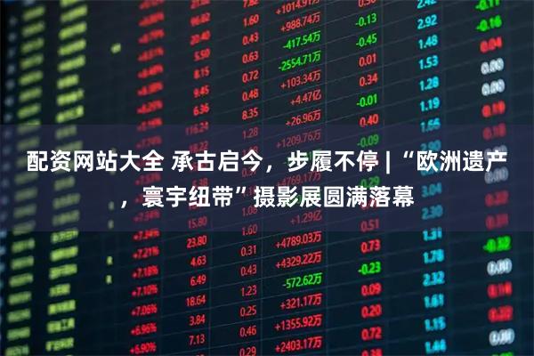 配资网站大全 承古启今，步履不停 | “欧洲遗产，寰宇纽带”摄影展圆满落幕