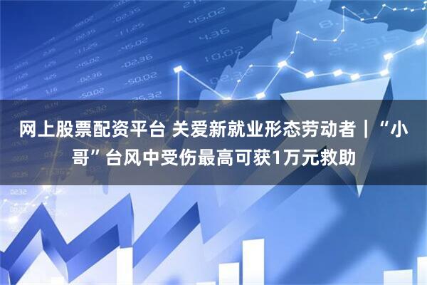网上股票配资平台 关爱新就业形态劳动者｜“小哥”台风中受伤最高可获1万元救助