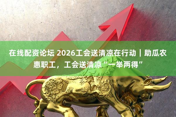 在线配资论坛 2026工会送清凉在行动｜助瓜农惠职工，工会送清凉“一举两得”